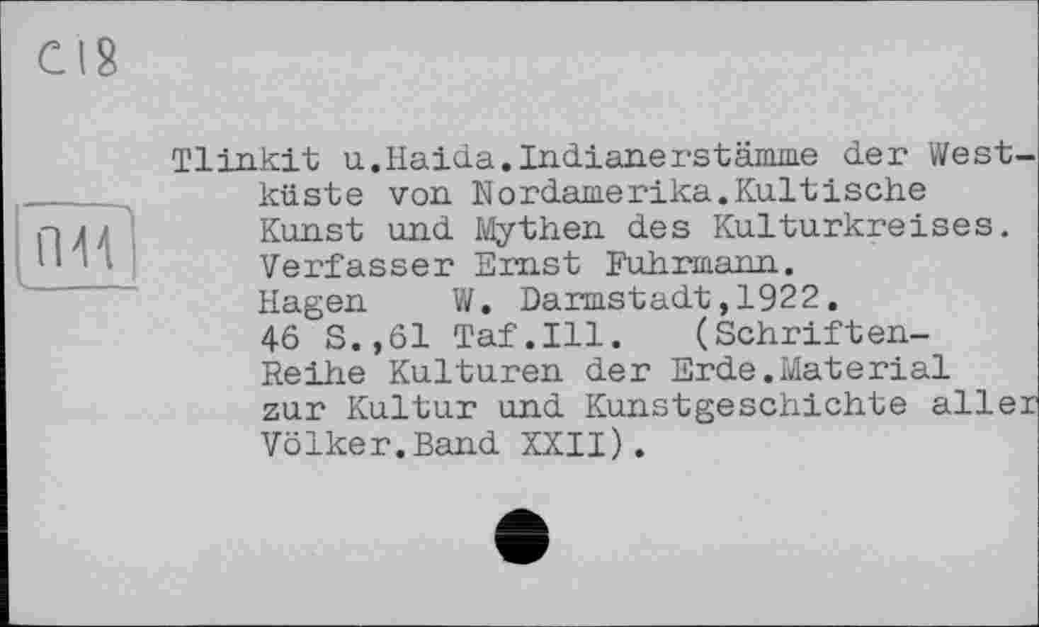 ﻿Л 4Г
u____
Tlinkit u.Haida.Indianerstämme der Westküste von Nordamerika.Kultische Kunst und Mythen des Kulturkreises. Verfasser Emst Fuhrmann.
Hagen W. Darmstadt,1922.
46 S.,61 Taf.111. (Schriften-Reihe Kulturen der Erde.Material zur Kultur und Kunstgeschichte aller Völker.Band XXII).